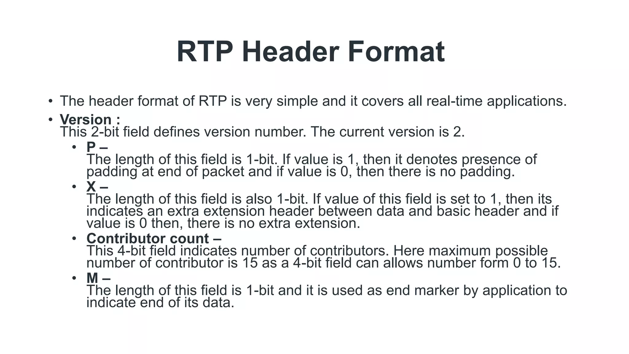RTP Header Format
• The header format of RTP is very simple and it covers all real-time applications.
• Version :
This 2-bit field defines version number. The current version is 2.
• P –
The length of this field is 1-bit. If value is 1, then it denotes presence of
padding at end of packet and if value is 0, then there is no padding.
• X –
The length of this field is also 1-bit. If value of this field is set to 1, then its
indicates an extra extension header between data and basic header and if
value is 0 then, there is no extra extension.
• Contributor count –
This 4-bit field indicates number of contributors. Here maximum possible
number of contributor is 15 as a 4-bit field can allows number form 0 to 15.
• M –
The length of this field is 1-bit and it is used as end marker by application to
indicate end of its data.
 