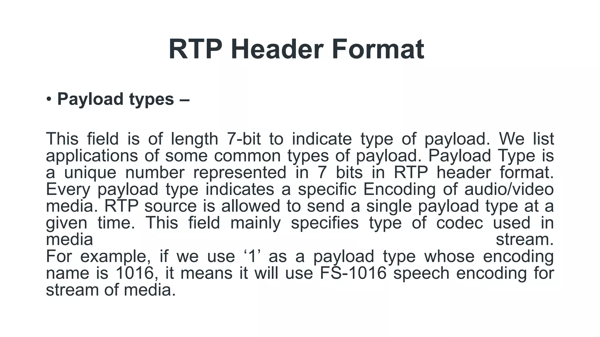 RTP Header Format
• Payload types –
This field is of length 7-bit to indicate type of payload. We list
applications of some common types of payload. Payload Type is
a unique number represented in 7 bits in RTP header format.
Every payload type indicates a specific Encoding of audio/video
media. RTP source is allowed to send a single payload type at a
given time. This field mainly specifies type of codec used in
media stream.
For example, if we use ‘1’ as a payload type whose encoding
name is 1016, it means it will use FS-1016 speech encoding for
stream of media.
 