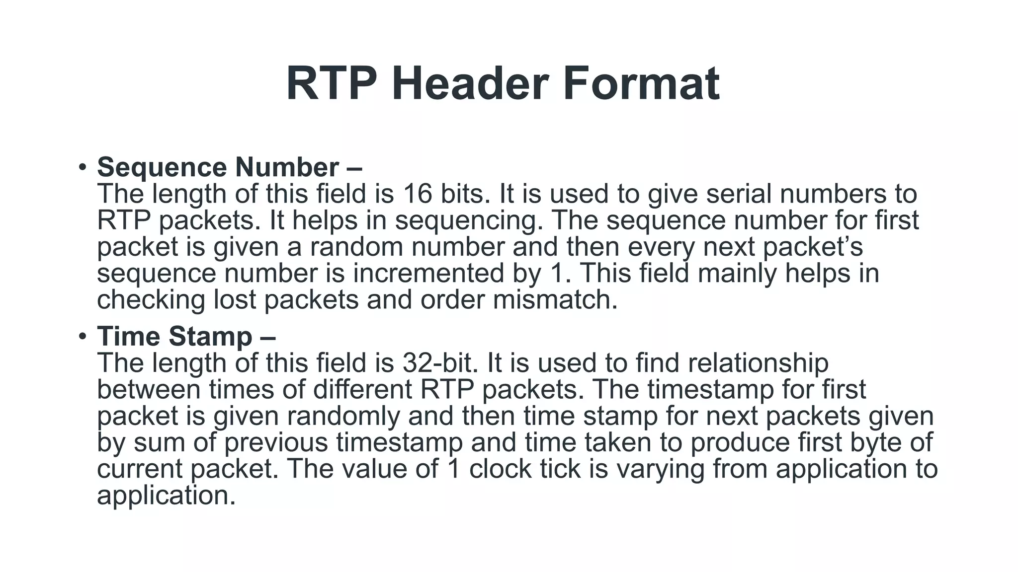 RTP Header Format
• Sequence Number –
The length of this field is 16 bits. It is used to give serial numbers to
RTP packets. It helps in sequencing. The sequence number for first
packet is given a random number and then every next packet’s
sequence number is incremented by 1. This field mainly helps in
checking lost packets and order mismatch.
• Time Stamp –
The length of this field is 32-bit. It is used to find relationship
between times of different RTP packets. The timestamp for first
packet is given randomly and then time stamp for next packets given
by sum of previous timestamp and time taken to produce first byte of
current packet. The value of 1 clock tick is varying from application to
application.
 