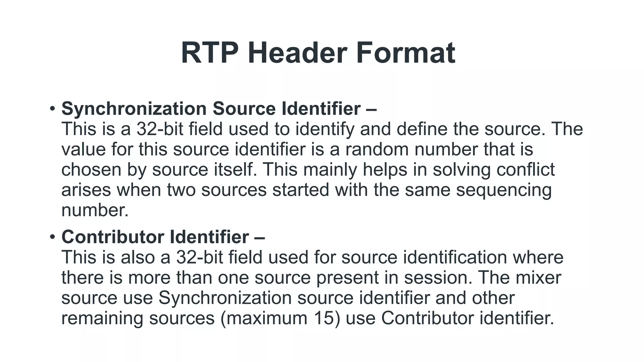 RTP Header Format
• Synchronization Source Identifier –
This is a 32-bit field used to identify and define the source. The
value for this source identifier is a random number that is
chosen by source itself. This mainly helps in solving conflict
arises when two sources started with the same sequencing
number.
• Contributor Identifier –
This is also a 32-bit field used for source identification where
there is more than one source present in session. The mixer
source use Synchronization source identifier and other
remaining sources (maximum 15) use Contributor identifier.
 
