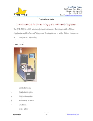 1SemiStar Corp. www.semistarcorp.com
SemiStar Corp.
380 Tennant Ave., Suite 5.
Morgan Hill, CA95037
Tel (408)612-1209
Email: sales@semistarcorp.com
Product Description
An Advanced Rapid Thermal Processing System with Multi-Gas Capabilities
The RTP-3000 is a fully automated production system. The system with a 200mm
chamber is capable of up to 6″ Compound Semiconductor, or with a 300mm chamber up
to 12″ Silicon wafer processing.
PROCESSES
• Contact alloying
• Implant activation
• Silicide formation
• Nitridation of metals
• Oxidation
• Glass reflow
 