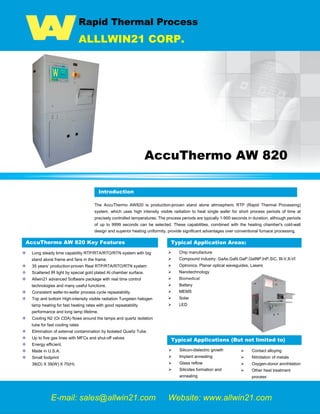 Rapid Thermal Process
ALLLWIN21 CORP.
AccuThermo AW 820
Introduction
The AccuThermo AW820 is production-proven stand alone atmospheric RTP (Rapid Thermal Processing)
system, which uses high intensity visible radiation to heat single wafer for short process periods of time at
precisely controlled temperatures. The process periods are typically 1-900 seconds in duration, although periods
of up to 9999 seconds can be selected. These capabilities, combined with the heating chamber's cold-wall
design and superior heating uniformity, provide significant advantages over conventional furnace processing.
AccuThermo AW 820 Key Features
Long steady time capability RTP/RTA/RTO/RTN system with big
stand alone frame and fans in the frame.
35 years’ production-proven Real RTP/RTA/RTO/RTN system
Scattered IR light by special gold plated Al chamber surface.
Allwin21 advanced Software package with real time control
technologies and many useful functions.
Consistent wafer-to-wafer process cycle repeatability.
Top and bottom High-intensity visible radiation Tungsten halogen
lamp heating for fast heating rates with good repeatability
performance and long lamp lifetime.
Cooling N2 (Or CDA) flows around the lamps and quartz isolation
tube for fast cooling rates
Elimination of external contamination by Isolated Quartz Tube
Up to five gas lines with MFCs and shut-off valves
Energy efficient.
Made in U.S.A.
Small footprint
38(D) X 39(W) X 70(H)
 Chip manufacture
 Compound industry: GaAs,GaN,GaP,GaINP,InP,SiC, III-V,II-VI
 Optronics, Planar optical waveguides, Lasers
 Nanotechnology
 Biomedical
 Battery
 MEMS
 Solar
 LED
E-mail: sales@allwin21.com Website: www.allwin21.com
Introduction
Typical Applications (But not limited to)
 Silicon-dielectric growth
 Implant annealing
 Glass reflow
 Silicides formation and
annealing
 Contact alloying
 Nitridation of metals
 Oxygen-donor annihilation
 Other heat treatment
process
Typical Application Areas:
 