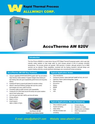 Rapid Thermal Process
ALLLWIN21 CORP.
AccuThermo AW 820V
Introduction
The AccuThermo AW820V is a stand alone Vacuum RTP (Rapid Thermal Processing) system, which uses high
intensity visible radiation to heat single wafer for short process periods of time at precisely controlled
temperatures. The process periods are typically 1-900 seconds in duration, although periods of up to 9999
seconds can be selected. These capabilities, combined with the heating chamber's cold-wall design and
superior heating uniformity, provide significant advantages over conventional furnace processing.
AccuThermo AW 820 Key Features
Vacuum capability RTP/RTA/RTO/RTN system with Top and bottom
High-intensity visible radiation Tungsten halogen lamp heating for
fast heating rates with good repeatability performance and long lamp
lifetime.
Scattered IR light by special gold plated Al chamber surface.
Allwin21 advanced Software package with real time control
technologies and many useful functions.
Consistent wafer-to-wafer process cycle repeatability.
Cooling N2 (Or CDA) flows around the lamps and quartz isolation
tube for fast cooling rates
Up to five gas lines with 4 MFCs and shut-off valves
Energy efficient.
Made in U.S.A.
Small footprint
38(D) X 39(W) X 70(H)
AccuThermo AW 820V
Top&Bottom Lamp Heating Chamber
 Chip manufacture
 Compound industry: GaAs,GaN,GaP,GaINP,InP,SiC, III-V,II-VI
 Optronics, Planar optical waveguides, Lasers
 Nanotechnology
 Biomedical
 Battery
 MEMS
 Solar
 LED
Introduction
Typical Applications (But not limited to)
 Silicon-dielectric growth
 Implant annealing
 Glass reflow
 Silicides formation and
annealing
 Contact alloying
 Nitridation of metals
 Oxygen-donor annihilation
 Other heat treatment
process
Typical Application Areas:
E-mail: sales@allwin21.com Website: www.allwin21.com
 