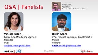 #SMBPOS
Q&A	|	Panelists
MODERATOR:
Adam	Blair
Executive	Editor,	Retail	TouchPoints
Vanessa	Foden
Global	Retail	Marketing	Segment	
Manager
Intel
vanessa.foden@intel.com
Hitesh	Anand
VP	of	Product,	Commerce	Enablement	&
Mobile
Verifone
hitesh.anand@verifone.com
 