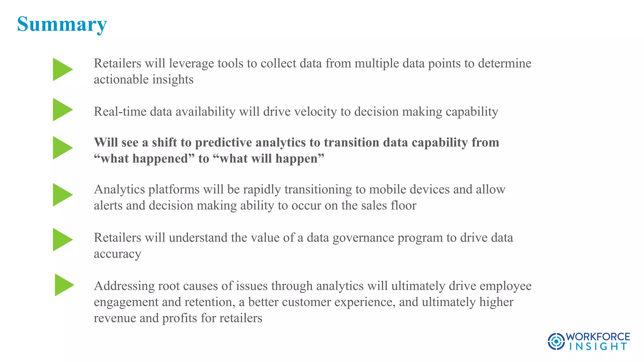 Retailers will leverage tools to collect data from multiple data points to determine
actionable insights
Real-time data availability will drive velocity to decision making capability
Will see a shift to predictive analytics to transition data capability from
“what happened” to “what will happen”
Analytics platforms will be rapidly transitioning to mobile devices and allow
alerts and decision making ability to occur on the sales floor
Retailers will understand the value of a data governance program to drive data
accuracy
Addressing root causes of issues through analytics will ultimately drive employee
engagement and retention, a better customer experience, and ultimately higher
revenue and profits for retailers
Summary
 