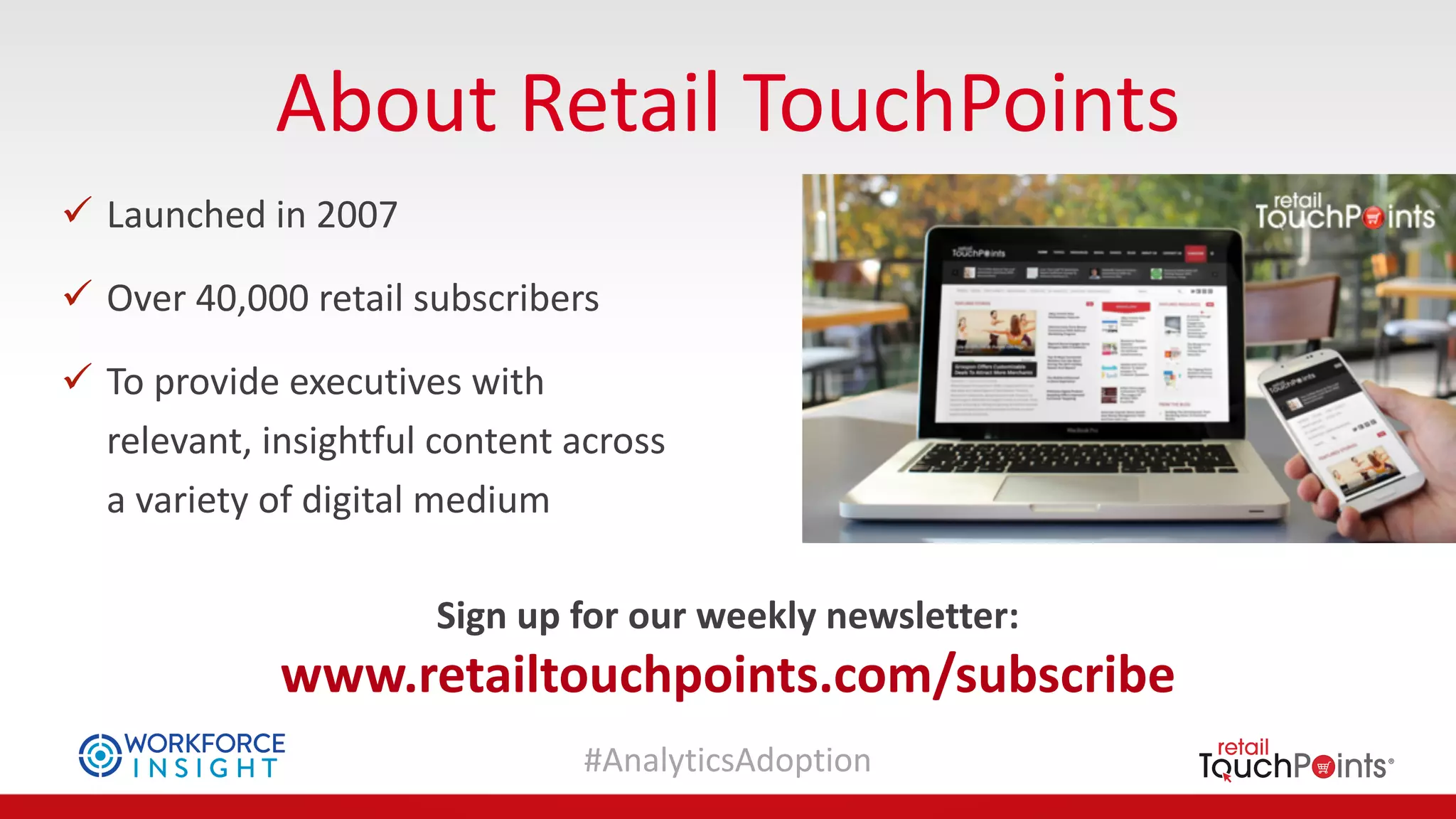 #AnalyticsAdoption
About	Retail	TouchPoints
ü Launched	in	2007	
ü Over	40,000	retail	subscribers
ü To	provide	executives	with	
relevant,	insightful	content	across	
a	variety	of	digital	medium
Sign	up	for	our	weekly	newsletter:	
www.retailtouchpoints.com/subscribe
 