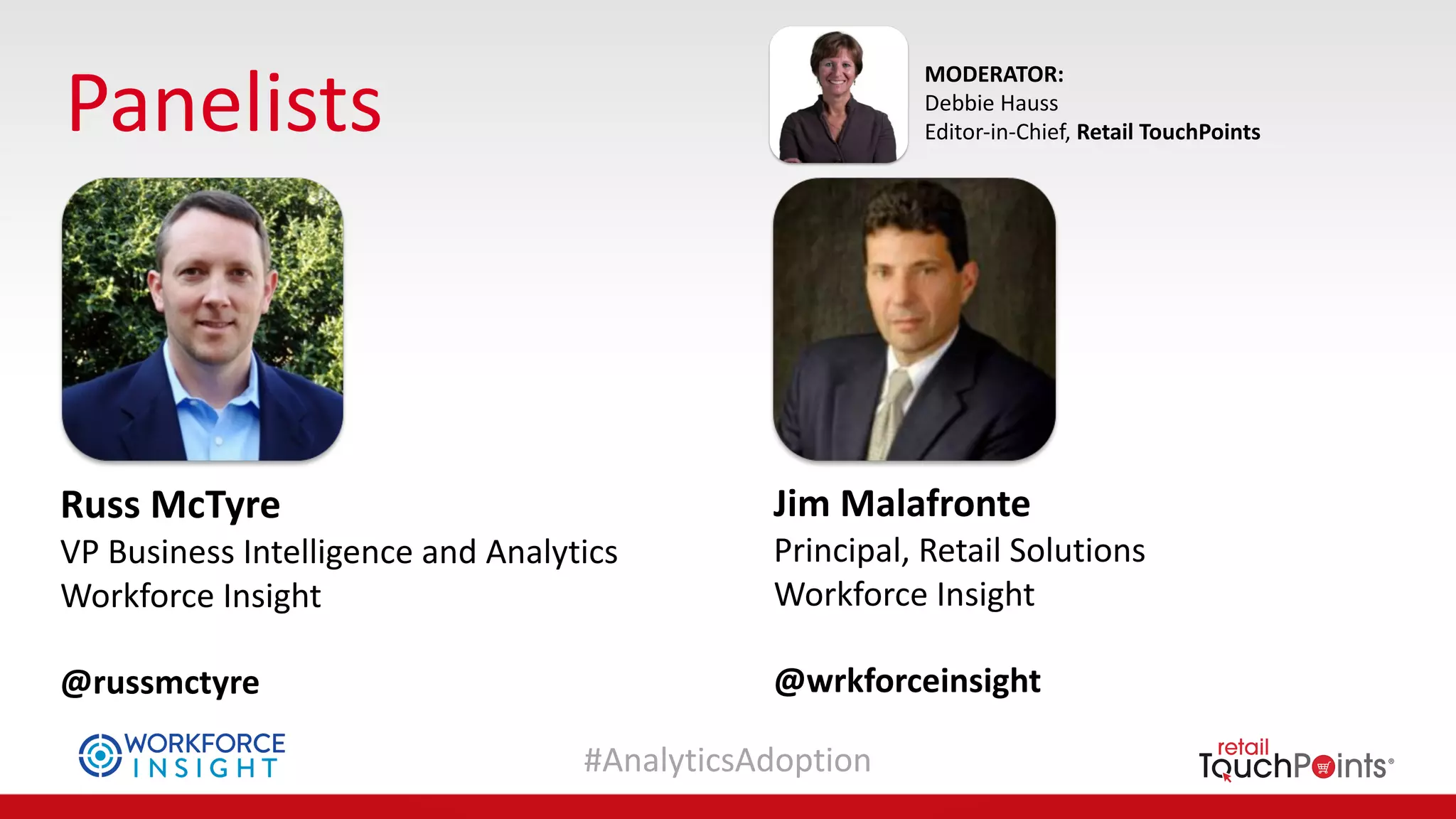 #AnalyticsAdoption
Panelists
MODERATOR:
Debbie	Hauss
Editor-in-Chief,	Retail	TouchPoints
Russ	McTyre
VP	Business	Intelligence	and	Analytics
Workforce	Insight	
@russmctyre
Jim	Malafronte
Principal,	Retail	Solutions
Workforce	Insight	
@wrkforceinsight
 