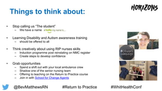 Things to think about:
• Stop calling us “The student”
– We have a name
• Learning Disability and Autism awareness training
– should be offered to all
• Think creatively about using RtP nurses skills
– Induction programme post reinstating on NMC register
– Create steps to develop confidence
• Grab opportunities
– Spend a shift out with your local ambulance crew
– Shadow one of the senior nursing team
– Offering to teaching on the Return to Practice course
– Join in with School for Change Agents
@BevMatthewsRN #Return to Practice #WhitHealthConf
 