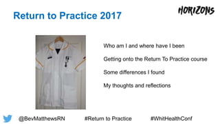 Return to Practice 2017
Who am I and where have I been
Getting onto the Return To Practice course
Some differences I found
My thoughts and reflections
@BevMatthewsRN #Return to Practice #WhitHealthConf
 
