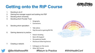Getting onto the RtP Course
1. Deciding to do it!
2. Gaining line manager support and building into PDP
3. Deciding which University
4. Deciding which Provider Trust:
• Geography
• Connections
5. Deciding which specialism:
• Take advice
• Stay focused on gaining RN PIN
6. Gaining clearance to practice:
• Patient Handling
• Basic Life Support
• Occupational Health
• Disclosure & Barring Service
7. Creating a network:
• Colleagues on the course
• Other RtP friends
@BevMatthewsRN #Return to Practice #WhitHealthConf
 