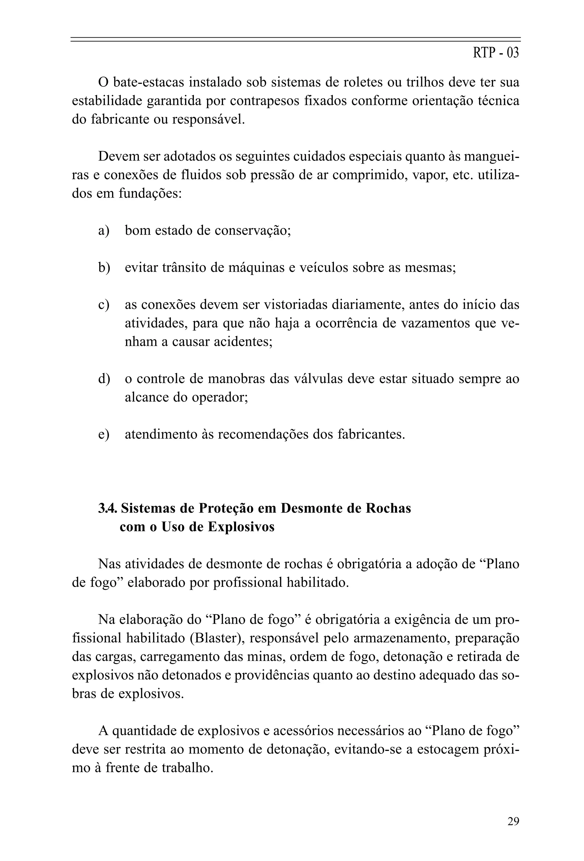 O bate-estacas instalado sob sistemas de roletes ou trilhos deve ter sua
estabilidade garantida por contrapesos fixados conforme orientação técnica
do fabricante ou responsável.
Devem ser adotados os seguintes cuidados especiais quanto às manguei-
ras e conexões de fluidos sob pressão de ar comprimido, vapor, etc. utiliza-
dos em fundações:
a) bom estado de conservação;
b) evitar trânsito de máquinas e veículos sobre as mesmas;
c) as conexões devem ser vistoriadas diariamente, antes do início das
atividades, para que não haja a ocorrência de vazamentos que ve-
nham a causar acidentes;
d) o controle de manobras das válvulas deve estar situado sempre ao
alcance do operador;
e) atendimento às recomendações dos fabricantes.
3.4. Sistemas de Proteção em Desmonte de Rochas
com o Uso de Explosivos
Nas atividades de desmonte de rochas é obrigatória a adoção de “Plano
de fogo” elaborado por profissional habilitado.
Na elaboração do “Plano de fogo” é obrigatória a exigência de um pro-
fissional habilitado (Blaster), responsável pelo armazenamento, preparação
das cargas, carregamento das minas, ordem de fogo, detonação e retirada de
explosivos não detonados e providências quanto ao destino adequado das so-
bras de explosivos.
A quantidade de explosivos e acessórios necessários ao “Plano de fogo”
deve ser restrita ao momento de detonação, evitando-se a estocagem próxi-
mo à frente de trabalho.
29
RTP - 03
 