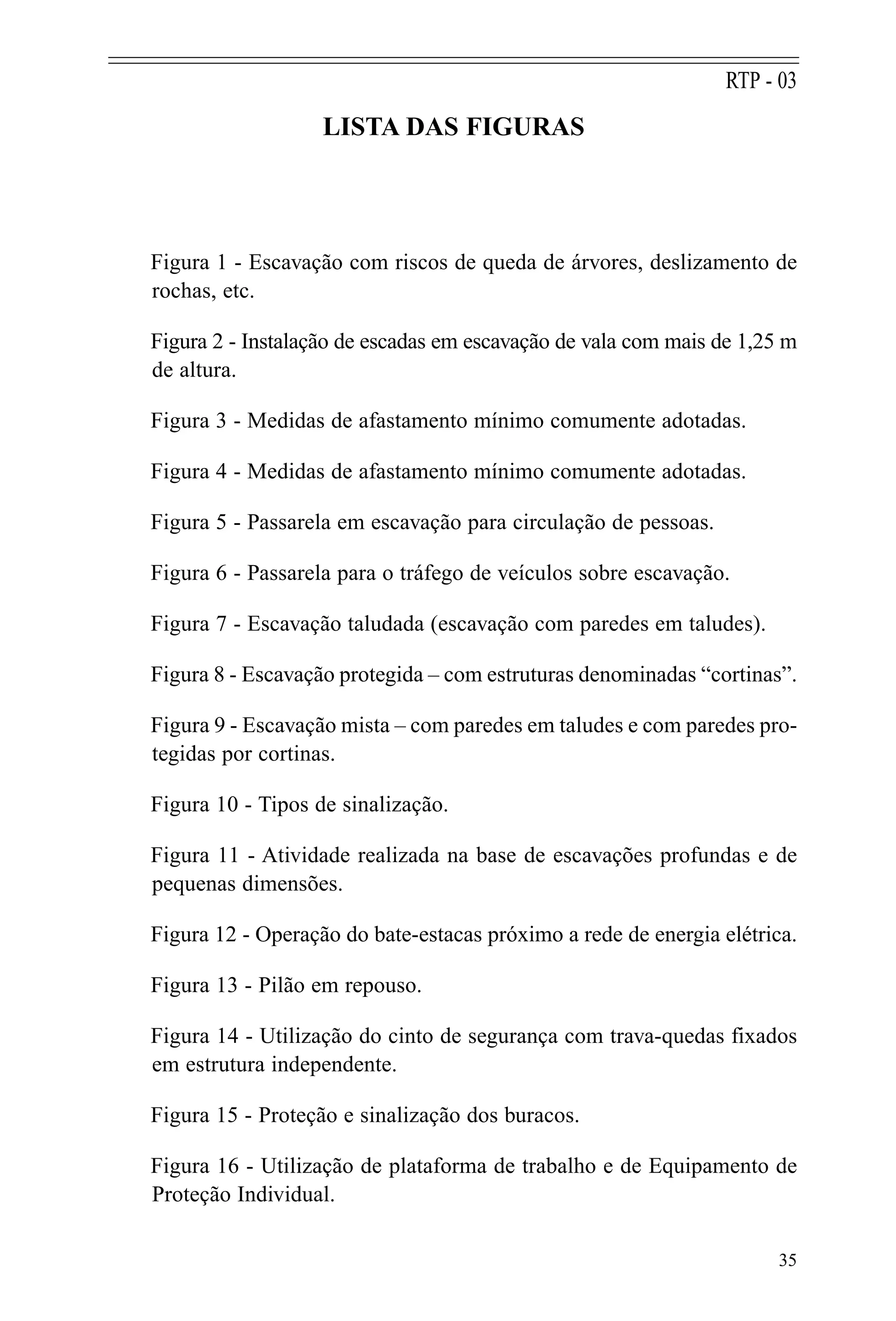 LISTA DAS FIGURAS
Figura 1 - Escavação com riscos de queda de árvores, deslizamento de
rochas, etc.
Figura 2 - Instalação de escadas em escavação de vala com mais de 1,25 m
de altura.
Figura 3 - Medidas de afastamento mínimo comumente adotadas.
Figura 4 - Medidas de afastamento mínimo comumente adotadas.
Figura 5 - Passarela em escavação para circulação de pessoas.
Figura 6 - Passarela para o tráfego de veículos sobre escavação.
Figura 7 - Escavação taludada (escavação com paredes em taludes).
Figura 8 - Escavação protegida – com estruturas denominadas “cortinas”.
Figura 9 - Escavação mista – com paredes em taludes e com paredes pro-
tegidas por cortinas.
Figura 10 - Tipos de sinalização.
Figura 11 - Atividade realizada na base de escavações profundas e de
pequenas dimensões.
Figura 12 - Operação do bate-estacas próximo a rede de energia elétrica.
Figura 13 - Pilão em repouso.
Figura 14 - Utilização do cinto de segurança com trava-quedas fixados
em estrutura independente.
Figura 15 - Proteção e sinalização dos buracos.
Figura 16 - Utilização de plataforma de trabalho e de Equipamento de
Proteção Individual.
35
RTP - 03
 