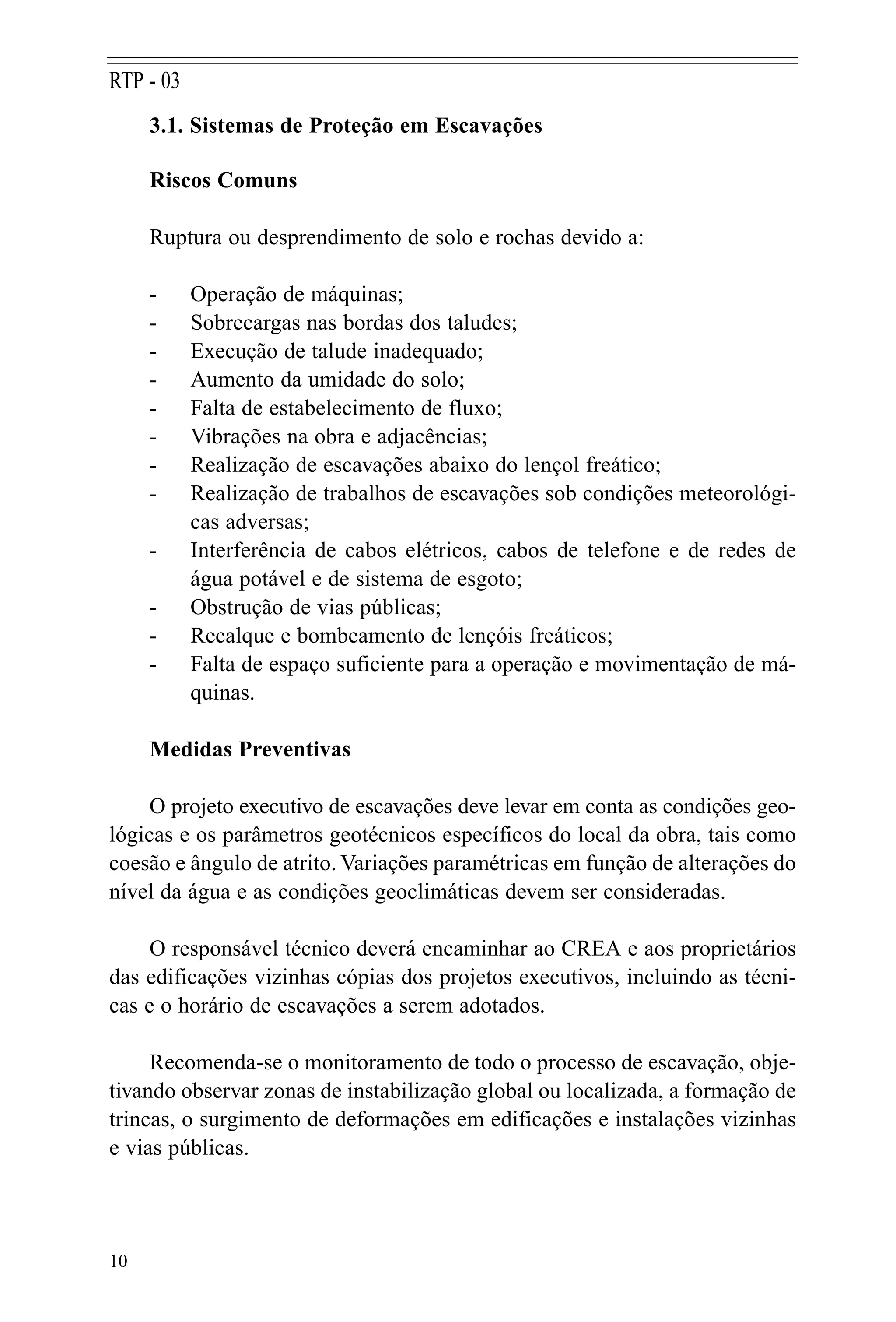 3.1. Sistemas de Proteção em Escavações
Riscos Comuns
Ruptura ou desprendimento de solo e rochas devido a:
- Operação de máquinas;
- Sobrecargas nas bordas dos taludes;
- Execução de talude inadequado;
- Aumento da umidade do solo;
- Falta de estabelecimento de fluxo;
- Vibrações na obra e adjacências;
- Realização de escavações abaixo do lençol freático;
- Realização de trabalhos de escavações sob condições meteorológi-
cas adversas;
- Interferência de cabos elétricos, cabos de telefone e de redes de
água potável e de sistema de esgoto;
- Obstrução de vias públicas;
- Recalque e bombeamento de lençóis freáticos;
- Falta de espaço suficiente para a operação e movimentação de má-
quinas.
Medidas Preventivas
O projeto executivo de escavações deve levar em conta as condições geo-
lógicas e os parâmetros geotécnicos específicos do local da obra, tais como
coesão e ângulo de atrito. Variações paramétricas em função de alterações do
nível da água e as condições geoclimáticas devem ser consideradas.
O responsável técnico deverá encaminhar ao CREA e aos proprietários
das edificações vizinhas cópias dos projetos executivos, incluindo as técni-
cas e o horário de escavações a serem adotados.
Recomenda-se o monitoramento de todo o processo de escavação, obje-
tivando observar zonas de instabilização global ou localizada, a formação de
trincas, o surgimento de deformações em edificações e instalações vizinhas
e vias públicas.
10
RTP - 03
 