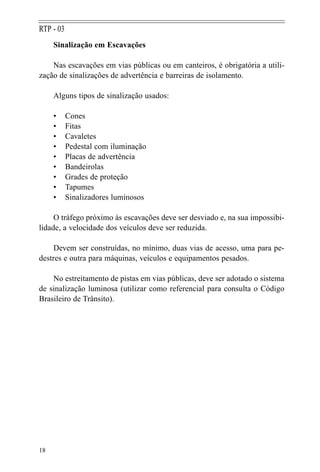 18
RTP - 03
Sinalização em Escavações
Nas escavações em vias públicas ou em canteiros, é obrigatória a utili-
zação de sinalizações de advertência e barreiras de isolamento.
Alguns tipos de sinalização usados:
• Cones
• Fitas
• Cavaletes
• Pedestal com iluminação
• Placas de advertência
• Bandeirolas
• Grades de proteção
• Tapumes
• Sinalizadores luminosos
O tráfego próximo às escavações deve ser desviado e, na sua impossibi-
lidade, a velocidade dos veículos deve ser reduzida.
Devem ser construídas, no mínimo, duas vias de acesso, uma para pe-
destres e outra para máquinas, veículos e equipamentos pesados.
No estreitamento de pistas em vias públicas, deve ser adotado o sistema
de sinalização luminosa (utilizar como referencial para consulta o Código
Brasileiro de Trânsito).
 