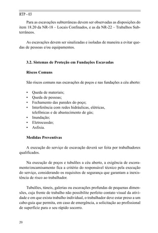 Para as escavações subterrâneas devem ser observadas as disposições do
item 18.20 da NR-18 – Locais Confinados, e as da NR-22 – Trabalhos Sub-
terrâneos.
As escavações devem ser sinalizadas e isoladas de maneira a evitar que-
das de pessoas e/ou equipamentos.
3.2. Sistemas de Proteção em Fundações Escavadas
Riscos Comuns
São riscos comuns nas escavações de poços e nas fundações a céu aberto:
• Queda de materiais;
• Queda de pessoas;
• Fechamento das paredes do poço;
• Interferência com redes hidráulicas, elétricas,
telefônicas e de abastecimento de gás;
• Inundação;
• Eletrocussão;
• Asfixia.
Medidas Preventivas
A execução do serviço de escavação deverá ser feita por trabalhadores
qualificados.
Na execução de poços e tubulões a céu aberto, a exigência de escora-
mento/encamisamento fica a critério do responsável técnico pela execução
do serviço, considerando os requisitos de segurança que garantam a inexis-
tência de risco ao trabalhador.
Tubulões, túneis, galerias ou escavações profundas de pequenas dimen-
sões, cuja frente de trabalho não possibilite perfeito contato visual da ativi-
dade e em que exista trabalho individual, o trabalhador deve estar preso a um
cabo-guia que permita, em caso de emergência, a solicitação ao profissional
de superfície para o seu rápido socorro.
20
RTP - 03
 
