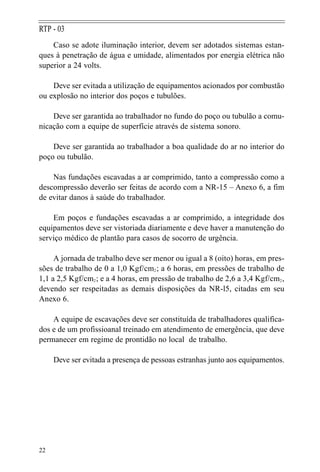 Caso se adote iluminação interior, devem ser adotados sistemas estan-
ques à penetração de água e umidade, alimentados por energia elétrica não
superior a 24 volts.
Deve ser evitada a utilização de equipamentos acionados por combustão
ou explosão no interior dos poços e tubulões.
Deve ser garantida ao trabalhador no fundo do poço ou tubulão a comu-
nicação com a equipe de superfície através de sistema sonoro.
Deve ser garantida ao trabalhador a boa qualidade do ar no interior do
poço ou tubulão.
Nas fundações escavadas a ar comprimido, tanto a compressão como a
descompressão deverão ser feitas de acordo com a NR-15 – Anexo 6, a fim
de evitar danos à saúde do trabalhador.
Em poços e fundações escavadas a ar comprimido, a integridade dos
equipamentos deve ser vistoriada diariamente e deve haver a manutenção do
serviço médico de plantão para casos de socorro de urgência.
A jornada de trabalho deve ser menor ou igual a 8 (oito) horas, em pres-
sões de trabalho de 0 a 1,0 Kgf/cm2; a 6 horas, em pressões de trabalho de
1,1 a 2,5 Kgf/cm2; e a 4 horas, em pressão de trabalho de 2,6 a 3,4 Kgf/cm2,
devendo ser respeitadas as demais disposições da NR-l5, citadas em seu
Anexo 6.
A equipe de escavações deve ser constituída de trabalhadores qualifica-
dos e de um profissioanal treinado em atendimento de emergência, que deve
permanecer em regime de prontidão no local de trabalho.
Deve ser evitada a presença de pessoas estranhas junto aos equipamentos.
22
RTP - 03
 