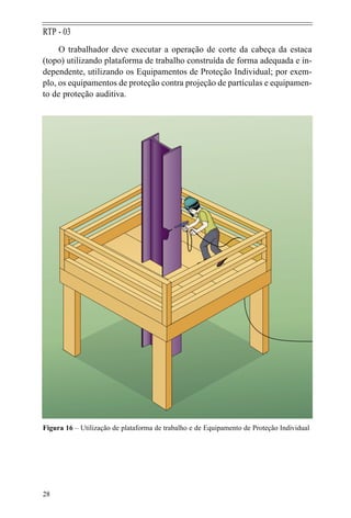 28
RTP - 03
O trabalhador deve executar a operação de corte da cabeça da estaca
(topo) utilizando plataforma de trabalho construída de forma adequada e in-
dependente, utilizando os Equipamentos de Proteção Individual; por exem-
plo, os equipamentos de proteção contra projeção de partículas e equipamen-
to de proteção auditiva.
Figura 16 – Utilização de plataforma de trabalho e de Equipamento de Proteção Individual
 