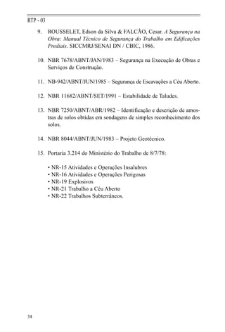 9. ROUSSELET, Edson da Silva & FALCÃO, Cesar. A Segurança na
Obra: Manual Técnico de Segurança do Trabalho em Edificações
Prediais. SICCMRJ/SENAI DN / CBIC, 1986.
10. NBR 7678/ABNT/JAN/1983 – Segurança na Execução de Obras e
Serviços de Construção.
11. NB-942/ABNT/JUN/1985 – Segurança de Escavações a Céu Aberto.
12. NBR 11682/ABNT/SET/1991 – Estabilidade de Taludes.
13. NBR 7250/ABNT/ABR/1982 – Identificação e descrição de amos-
tras de solos obtidas em sondagens de simples reconhecimento dos
solos.
14. NBR 8044/ABNT/JUN/1983 – Projeto Geotécnico.
15. Portaria 3.214 do Ministério do Trabalho de 8/7/78:
• NR-15 Atividades e Operações Insalubres
• NR-16 Atividades e Operações Perigosas
• NR-19 Explosivos
• NR-21 Trabalho a Céu Aberto
• NR-22 Trabalhos Subterrâneos.
34
RTP - 03
 