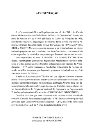 APRESENTAÇÃO
A reformulação da Norma Regulamentadora nº- 18 – “NR-18 – Condi-
ções e Meio Ambiente do Trabalho na Indústria da Construção”, deu-se por
meio da Portaria nº- 4 de 4/7/95, publicada no D.O.U. de 7 de julho de 1995,
resultante de acordos, negociações e consenso de um Grupo Tripartite e Pa-
ritário, por meio da participação efetiva dos técnicos da FUNDACENTRO,
DRTE e SSST/TEM, representação patronal e de trabalhadores na elabo-
ração da proposta de um texto-base, que também contou com a contribui-
ção e sugestões de entidades, empresas e profissionais que atuam no setor.
Em cumprimento ao item 18.35 da NR-18, a FUNDACENTRO – Fun-
dação Jorge Duprat Figueiredo de Segurança e Medicina do Trabalho, apre-
senta a toda a comunidade do trabalho a Recomendação Técnica de Proce-
dimentos – RTP sobre Escavações, Fundações e Desmonte de Rochas, vi-
sando subsidiar empresas, profissionais, governo e trabalhadores no efeti-
vo cumprimento da Norma.
A referida Recomendação Técnica tem por objetivo fornecer embasa-
mento técnico e procedimentos em atividades que envolvam escavações, fun-
dações e desmonte de rochas na indústria da contrução. O texto-base e os de-
senhos foram elaborados pelo Grupo Técnico de Trabalho e consolidados pe-
los demais técnicos do Programa Nacional de Engenharia de Segurança do
Trabalho na Indústria da Construção – PROESIC da FUNDACENTRO.
Convém ressaltar que esta recomendação recebeu várias contribui-
ções dos Comitês Permanentes Regionais – CPRs implantados no país e foi
aprovada pelo Comitê Permanente Nacional – CPN, de acordo com o que
prevê o item 18.34.2.6 da Norma Regulamentadora nº- 18.
HUMBERTO CARLOS PARRO
Presidente da FUNDACENTRO
 