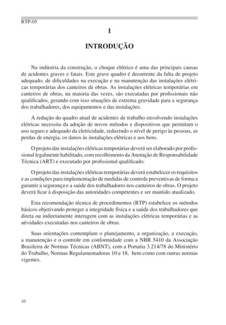 RTP-05
10
1
INTRODUÇÃO
Na indústria da construção, o choque elétrico é uma das principais causas
de acidentes graves e fatais. Este grave quadro é decorrente da falta de projeto
adequado, de diﬁculdades na execução e na manutenção das instalações elétri-
cas temporárias dos canteiros de obras. As instalações elétricas temporárias em
canteiros de obras, na maioria das vezes, são executadas por proﬁssionais não
qualiﬁcados, gerando com isso situações de extrema gravidade para a segurança
dos trabalhadores, dos equipamentos e das instalações.
A redução do quadro atual de acidentes de trabalho envolvendo instalações
elétricas necessita da adoção de novos métodos e dispositivos que permitam o
uso seguro e adequado da eletricidade, reduzindo o nível de perigo às pessoas, as
perdas de energia, os danos às instalações elétricas e aos bens.
O projeto das instalações elétricas temporárias deverá ser elaborado por proﬁs-
sional legalmente habilitado, com recolhimento da Anotação de Responsabilidade
Técnica (ART) e executado por proﬁssional qualiﬁcado.
O projeto das instalações elétricas temporárias deverá estabelecer os requisitos
e as condições para implementação de medidas de controle preventivas de forma a
garantir a segurança e a saúde dos trabalhadores nos canteiros de obras. O projeto
deverá ﬁcar à disposição das autoridades competentes e ser mantido atualizado.
Esta recomendação técnica de procedimentos (RTP) estabelece os métodos
básicos objetivando proteger a integridade física e a saúde dos trabalhadores que
direta ou indiretamente interagem com as instalações elétricas temporárias e as
atividades executadas nos canteiros de obras.
Suas orientações contemplam o planejamento, a organização, a execução,
a manutenção e o controle em conformidade com a NBR 5410 da Associação
Brasileira de Normas Técnicas (ABNT), com a Portaria 3.214/78 do Ministério
do Trabalho, Normas Regulamentadoras 10 e 18, bem como com outras normas
vigentes.
 