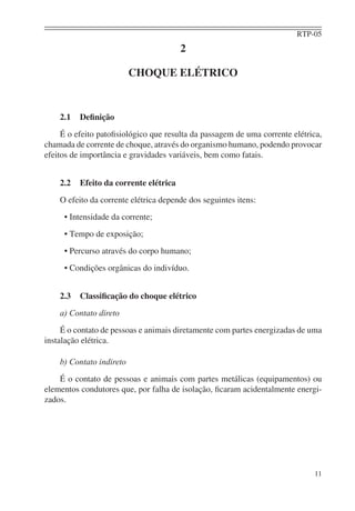 RTP-05
11
2
CHOQUE ELÉTRICO
2.1 Deﬁnição
É o efeito patoﬁsiológico que resulta da passagem de uma corrente elétrica,
chamada de corrente de choque, através do organismo humano, podendo provocar
efeitos de importância e gravidades variáveis, bem como fatais.
2.2 Efeito da corrente elétrica
O efeito da corrente elétrica depende dos seguintes itens:
• Intensidade da corrente;
• Tempo de exposição;
• Percurso através do corpo humano;
• Condições orgânicas do indivíduo.
2.3 Classiﬁcação do choque elétrico
a) Contato direto
É o contato de pessoas e animais diretamente com partes energizadas de uma
instalação elétrica.
b) Contato indireto
É o contato de pessoas e animais com partes metálicas (equipamentos) ou
elementos condutores que, por falha de isolação, ﬁcaram acidentalmente energi-
zados.
 
