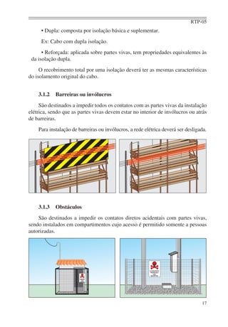 RTP-05
17
• Dupla: composta por isolação básica e suplementar.
Ex: Cabo com dupla isolação.
• Reforçada: aplicada sobre partes vivas, tem propriedades equivalentes às
da isolação dupla.
O recobrimento total por uma isolação deverá ter as mesmas características
do isolamento original do cabo.
3.1.2 Barreiras ou invólucros
São destinados a impedir todos os contatos com as partes vivas da instalação
elétrica, sendo que as partes vivas devem estar no interior de invólucros ou atrás
de barreiras.
Para instalação de barreiras ou invólucros, a rede elétrica deverá ser desligada.
3.1.3 Obstáculos
São destinados a impedir os contatos diretos acidentais com partes vivas,
sendo instalados em compartimentos cujo acesso é permitido somente a pessoas
autorizadas.
 