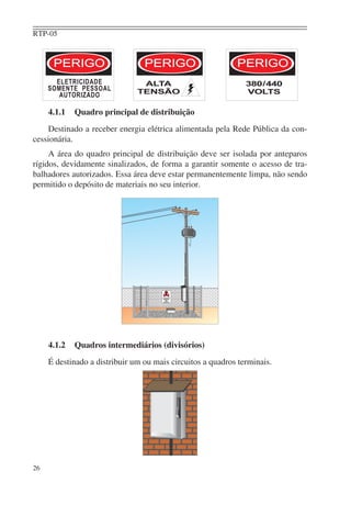RTP-05
26
4.1.1 Quadro principal de distribuição
Destinado a receber energia elétrica alimentada pela Rede Pública da con-
cessionária.
A área do quadro principal de distribuição deve ser isolada por anteparos
rígidos, devidamente sinalizados, de forma a garantir somente o acesso de tra-
balhadores autorizados. Essa área deve estar permanentemente limpa, não sendo
permitido o depósito de materiais no seu interior.
4.1.2 Quadros intermediários (divisórios)
É destinado a distribuir um ou mais circuitos a quadros terminais.
aaaaaaaaaaaaaaaaaaaaaaaaaaaaaaa
aaaaaaaaaaaaaaaaaaaaaaaaaaaaaaa
aaaaaaaaaaaaaaaaaaaaaaaaaaaaaaaaaaaaaaaaaaaaaaaaaaaaaaaaaaaaaa
aaaaaaaaaaaaaaaaaaaaaaaaaaaaaaaaaaaaaaaaaaaaaaaaaaaaaaaaaaaaaa
aaaaaaaaaaaaaaaaaaaaaaaaaaaaaaa
aaaaaaaaaaaaaaaaaaaaaaaaaaaaaaa
aaaaaaaaaaaaaaaaaaaaaaaaaaaaaaaaaaaaaaaaaaaaaaaaaaaaaaaaaaaaaa
aaaaaaaaaaaaaaaaaaaaaaaaaaaaaaaaaaaaaaaaaaaaaaaaaaaaaaaaaaaaaaaaaaaaaaaaaaaaaaaaaaaaaaaaaaaaa
 