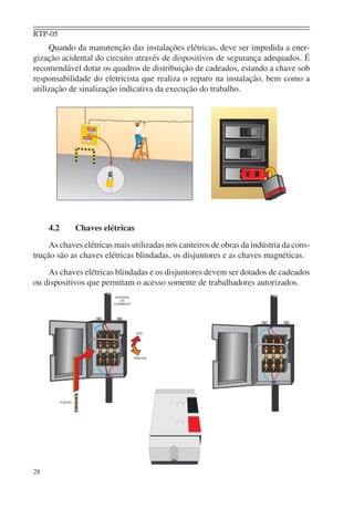 RTP-05
28
Quando da manutenção das instalações elétricas, deve ser impedida a ener-
gização acidental do circuito através de dispositivos de segurança adequados. É
recomendável dotar os quadros de distribuição de cadeados, estando a chave sob
responsabilidade do eletricista que realiza o reparo na instalação, bem como a
utilização de sinalização indicativa da execução do trabalho.
4.2 Chaves elétricas
As chaves elétricas mais utilizadas nos canteiros de obras da indústria da cons-
trução são as chaves elétricas blindadas, os disjuntores e as chaves magnéticas.
As chaves elétricas blindadas e os disjuntores devem ser dotados de cadeados
ou dispositivos que permitam o acesso somente de trabalhadores autorizados.
 