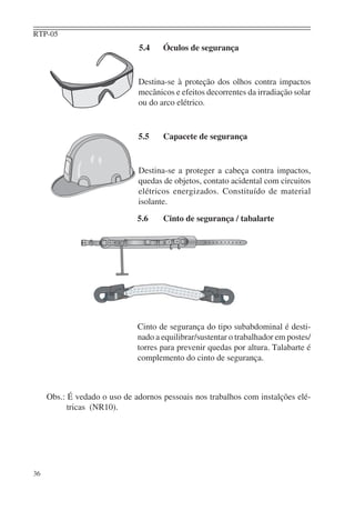 RTP-05
36
5.4 Óculos de segurança
Destina-se à proteção dos olhos contra impactos
mecânicos e efeitos decorrentes da irradiação solar
ou do arco elétrico.
5.5 Capacete de segurança
Destina-se a proteger a cabeça contra impactos,
quedas de objetos, contato acidental com circuitos
elétricos energizados. Constituído de material
isolante.
5.6 Cinto de segurança / tabalarte
Cinto de segurança do tipo subabdominal é desti-
nado a equilibrar/sustentar o trabalhador em postes/
torres para prevenir quedas por altura. Talabarte é
complemento do cinto de segurança.
Obs.: É vedado o uso de adornos pessoais nos trabalhos com instalções elé-
tricas (NR10).
 