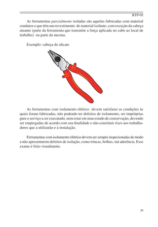 RTP-05
39
As ferramentas parcialmente isoladas são aquelas fabricadas com material
condutor e que têm um revestimento de material isolante, com exceção da cabeça
atuante (parte da ferramenta que transmite a força aplicada no cabo ao local de
trabalho) ou parte da mesma.
Exemplo: cabeça do alicate
As ferramentas com isolamento elétrico devem satisfazer as condições às
quais foram fabricadas, não podendo ter defeitos de isolamento, ser impróprias
para o serviço a ser executado, nem estar em mau estado de conservação, devendo
ser empregadas de acordo com sua ﬁnalidade e não constituir risco aos trabalha-
dores que a utilizarão e à instalação.
Ferramentas com isolamento elétrico devem ser sempre inspecionadas de modo
a não apresentarem defeitos de isolação, como trincas, bolhas, má aderência. Esse
exame é feito visualmente.
 