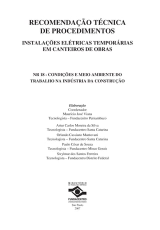 RECOMENDAÇÃO TÉCNICA
DE PROCEDIMENTOS
INSTALAÇÕES ELÉTRICAS TEMPORÁRIAS
EM CANTEIROS DE OBRAS
NR 18 - CONDIÇÕES E MEIO AMBIENTE DO
TRABALHO NA INDÚSTRIA DA CONSTRUÇÃO
Elaboração
Coordenador
Maurício José Viana
Tecnologista – Fundacentro Pernambuco
Artur Carlos Moreira da Silva
Tecnologista – Fundacentro Santa Catarina
Orlando Cassiano Mantovani
Tecnologista – Fundacentro Santa Catarina
Paulo César de Souza
Tecnologista – Fundacentro Minas Gerais
Swylmar dos Santos Ferreira
Tecnologista – Fundacentro Distrito Federal
São Paulo
2007
 
