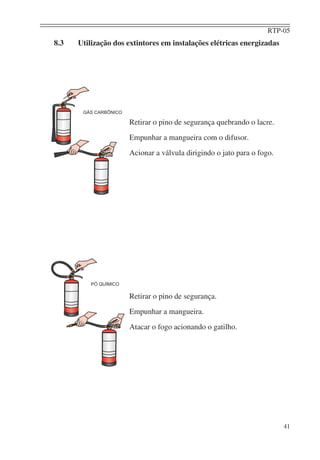 RTP-05
41
8.3 Utilização dos extintores em instalações elétricas energizadas
Retirar o pino de segurança quebrando o lacre.
Empunhar a mangueira com o difusor.
Acionar a válvula dirigindo o jato para o fogo.
Retirar o pino de segurança.
Empunhar a mangueira.
Atacar o fogo acionando o gatilho.
 