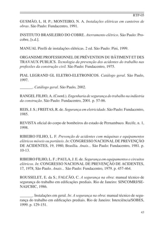 RTP-05
43
GUSMÃO, L. H. P.; MONTEIRO, N. A. Instalações elétricas em canteiros de
obras. São Paulo: Fundacentro, 1991.
INSTITUTO BRASILEIRO DO COBRE. Aterramento elétrico. São Paulo: Pro-
cobre, [s.d.].
MANUAL Pirelli de instalações elétricas. 2 ed. São Paulo: Pini, 1999.
ORGANISME PROFESSIONNEL DE PRÉVENTION DU BÂTIMENT ET DES
TRAVAUX PUBLICS. Tecnologia da prevenção dos acidentes do trabalho nas
proﬁssões da construção civil. São Paulo: Fundacentro, 1975.
PIAL LEGRAND GL ELETRO-ELETRONICOS. Catálogo geral. São Paulo,
1997.
. Catálogo geral. São Paulo, 2002.
RANGEL FILHO, A. (Coord.). Engenharia de segurança do trabalho na indústria
da construção. São Paulo: Fundacentro, 2001. p. 57-86.
REIS, J. S.; FREITAS, R. de. Segurança em eletricidade. São Paulo: Fundacentro,
1985.
REVISTA oﬁcial do corpo de bombeiros do estado de Pernambuco. Recife, n. 1,
1998.
RIBEIRO FILHO, L. F. Prevenção de acidentes com máquinas e equipamentos
elétricos móveis ou portáteis. In: CONGRESSO NACIONAL DE PREVENÇÃO
DE ACIDENTES, 19, 1980, Brasília. Anais... São Paulo: Fundacentro, 1981. p.
10-13.
RIBEIRO FILHO, L. F.; PAULA, J. E. de. Segurança em equipamentos e circuitos
elétricos. In: CONGRESSO NACIONAL DE PREVENÇÃO DE ACIDENTES,
17, 1978, São Paulo. Anais... São Paulo: Fundacentro, 1979. p. 457-464.
ROUSSELET, E. da S.; FALCÃO, C. A segurança na obra: manual técnico de
segurança do trabalho em ediﬁcações prediais. Rio de Janeiro: SINCOMRJ/SE-
NAI/CBIC, 1986.
. Instalações em geral. In: A segurança na obra: manual técnico de segu-
rança do trabalho em ediﬁcações prediais. Rio de Janeiro: Interciência/SOBES,
1999. p. 129-151.
 