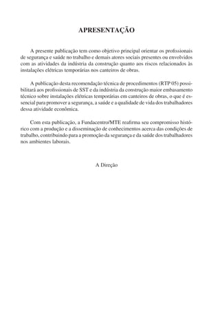 APRESENTAÇÃO
A presente publicação tem como objetivo principal orientar os proﬁssionais
de segurança e saúde no trabalho e demais atores sociais presentes ou envolvidos
com as atividades da indústria da construção quanto aos riscos relacionados às
instalações elétricas temporárias nos canteiros de obras.
A publicação desta recomendação técnica de procedimentos (RTP 05) possi-
bilitará aos proﬁssionais de SST e da indústria da construção maior embasamento
técnico sobre instalações elétricas temporárias em canteiros de obras, o que é es-
sencial para promover a segurança, a saúde e a qualidade de vida dos trabalhadores
dessa atividade econômica.
Com esta publicação, a Fundacentro/MTE reaﬁrma seu compromisso histó-
rico com a produção e a disseminação de conhecimentos acerca das condições de
trabalho, contribuindo para a promoção da segurança e da saúde dos trabalhadores
nos ambientes laborais.
A Direção
 