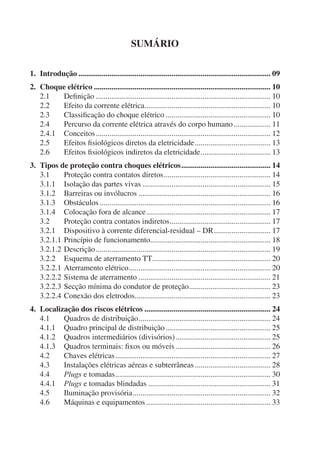 SUMÁRIO
1. Introdução ................................................................................................... 09
2. Choque elétrico ........................................................................................... 10
2.1 Deﬁnição .......................................................................................... 10
2.2 Efeito da corrente elétrica................................................................. 10
2.3 Classiﬁcação do choque elétrico ...................................................... 10
2.4 Percurso da corrente elétrica através do corpo humano................... 11
2.4.1 Conceitos.......................................................................................... 12
2.5 Efeitos ﬁsiológicos diretos da eletricidade....................................... 13
2.6 Efeitos ﬁsiológicos indiretos da eletricidade.................................... 13
3. Tipos de proteção contra choques elétricos.............................................. 14
3.1 Proteção contra contatos diretos....................................................... 14
3.1.1 Isolação das partes vivas .................................................................. 15
3.1.2 Barreiras ou invólucros .................................................................... 16
3.1.3 Obstáculos ........................................................................................ 16
3.1.4 Colocação fora de alcance................................................................ 17
3.2 Proteção contra contatos indiretos.................................................... 17
3.2.1 Dispositivo à corrente diferencial-residual – DR............................. 17
3.2.1.1 Princípio de funcionamento.............................................................. 18
3.2.1.2 Descrição.......................................................................................... 19
3.2.2 Esquema de aterramento TT............................................................. 20
3.2.2.1 Aterramento elétrico......................................................................... 20
3.2.2.2 Sistema de aterramento .................................................................... 21
3.2.2.3 Secção mínima do condutor de proteção.......................................... 23
3.2.2.4 Conexão dos eletrodos...................................................................... 23
4. Localização dos riscos elétricos ................................................................. 24
4.1 Quadros de distribuição.................................................................... 24
4.1.1 Quadro principal de distribuição...................................................... 25
4.1.2 Quadros intermediários (divisórios)................................................. 25
4.1.3 Quadros terminais: ﬁxos ou móveis................................................. 26
4.2 Chaves elétricas................................................................................ 27
4.3 Instalações elétricas aéreas e subterrâneas ....................................... 28
4.4 Plugs e tomadas................................................................................ 30
4.4.1 Plugs e tomadas blindadas ............................................................... 31
4.5 Iluminação provisória....................................................................... 32
4.6 Máquinas e equipamentos ................................................................ 33
 
