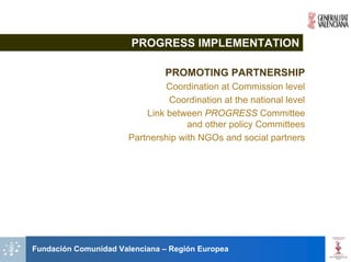 PROGRESS IMPLEMENTATION

                               PROMOTING PARTNERSHIP
                                Coordination at Commission level
                                Coordination at the national level
                           Link between PROGRESS Committee
                                     and other policy Committees
                       Partnership with NGOs and social partners




Fundación Comunidad Valenciana – Región Europea
 