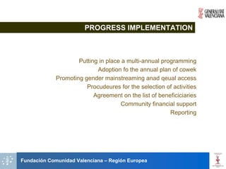 PROGRESS IMPLEMENTATION



                     Putting in place a multi-annual programming
                            Adoption fo the annual plan of cowek
             Promoting gender mainstreaming anad qeual access
                        Procudeures for the selection of activities
                           Agreement on the list of beneficiciaries
                                     Community financial support
                                                        Reporting




Fundación Comunidad Valenciana – Región Europea
 