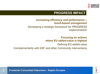 PROGRESS IMPACT

                     Increasing efficiency and performance –
                                     result-based management
               Developing a strategic framework for PROGRESS
                                                 implementation

                                        Focusing on actions
                            where EU added-value is highest
                                      Defining EU added-value
   Complementarity with ESF and other Community interventions




Fundación Comunidad Valenciana – Región Europea
 