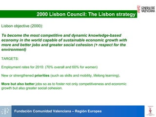 2000 Lisbon Council: The Lisbon strategy

Lisbon objective (2000):

To become the most competitive and dynamic knowledge-based
economy in the world capable of sustainable economic growth with
more and better jobs and greater social cohesion (+ respect for the
environment)

TARGETS:

Employment rates for 2010: (70% overall and 60% for women)

New or strengthened priorities (such as skills and mobility, lifelong learning).

More but also better jobs so as to foster not only competitiveness and economic
growth but also greater social cohesion.




        Fundación Comunidad Valenciana – Región Europea
 