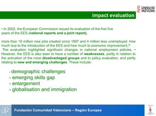 impact evaluation

• In 2002, the European Commission issued its evaluation of the first five
years of the EES (national reports and a joint report).

more than 10 million new jobs created since 1997 and 4 million less unemployed. how
much due to the introduction of the EES and how much to economic improvement,?
 The evaluation highlighted significant changes in national employment policies, •
However, the EES is also seen to have a number of weaknesses, partly in relation to
the activation of the most disadvantaged groups and to policy evaluation, and partly
relating to new and emerging challenges. These include:

     - demographic   challenges
     - emerging skills gap
     - enlargement
     - globalisation and immigration



        Fundación Comunidad Valenciana – Región Europea
 