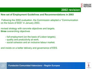 2002 revision
New set of Employment Guidelines and Recommendations in 2003

Following the 2002 evaluation, the Commission adopted a “Communication
on the future of EES” in January 2003.

revised strategy with concrete objectives and targets.
three overarching objectives

    - full employment (on the basis of Lisbon targets);
    - quality and productivity at work;
    - social cohesion and an inclusive labour market.

and insists on a better delivery and governance of EES.




       Fundación Comunidad Valenciana – Región Europea
 