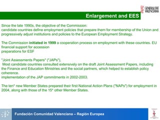 Enlargement and EES
Since the late 1990s, the objective of the Commission:
candidate countries define employment policies that prepare them for membership of the Union and
progressively adjust institutions and policies to the European Employment Strategy.

The Commission initiated in 1999 a cooperation process on employment with these countries. EU
financial support for accession
preparations for ESF

"Joint Assessments Papers" ("JAPs"),
 Most candidate countries consulted extensively on the draft Joint Assessment Papers, including
the Finance and Education Ministries and the social partners, which helped to establish policy
coherence.
implementation of the JAP commitments in 2002-2003.

The ten* new Member States prepared their first National Action Plans ("NAPs") for employment in
2004, along with those of the 15* other Member States.




        Fundación Comunidad Valenciana – Región Europea
 