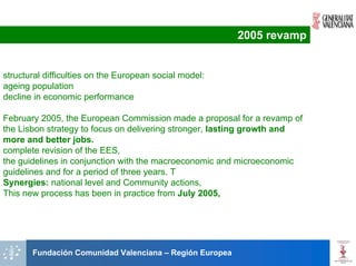 2005 revamp


structural difficulties on the European social model:
ageing population
decline in economic performance

February 2005, the European Commission made a proposal for a revamp of
the Lisbon strategy to focus on delivering stronger, lasting growth and
more and better jobs.
complete revision of the EES,
the guidelines in conjunction with the macroeconomic and microeconomic
guidelines and for a period of three years. T
Synergies: national level and Community actions,
This new process has been in practice from July 2005,




       Fundación Comunidad Valenciana – Región Europea
 