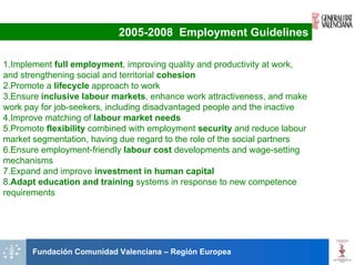 2005-2008 Employment Guidelines

1.Implement full employment, improving quality and productivity at work,
and strengthening social and territorial cohesion
2.Promote a lifecycle approach to work
3.Ensure inclusive labour markets, enhance work attractiveness, and make
work pay for job-seekers, including disadvantaged people and the inactive
4.Improve matching of labour market needs
5.Promote flexibility combined with employment security and reduce labour
market segmentation, having due regard to the role of the social partners
6.Ensure employment-friendly labour cost developments and wage-setting
mechanisms
7.Expand and improve investment in human capital
8.Adapt education and training systems in response to new competence
requirements




       Fundación Comunidad Valenciana – Región Europea
 