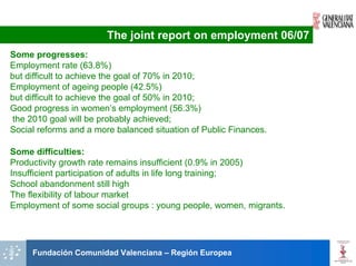 The joint report on employment 06/07
Some progresses:
Employment rate (63.8%)
but difficult to achieve the goal of 70% in 2010;
Employment of ageing people (42.5%)
but difficult to achieve the goal of 50% in 2010;
Good progress in women’s employment (56.3%)
the 2010 goal will be probably achieved;
Social reforms and a more balanced situation of Public Finances.

Some difficulties:
Productivity growth rate remains insufficient (0.9% in 2005)
Insufficient participation of adults in life long training;
School abandonment still high
The flexibility of labour market
Employment of some social groups : young people, women, migrants.




     Fundación Comunidad Valenciana – Región Europea
 