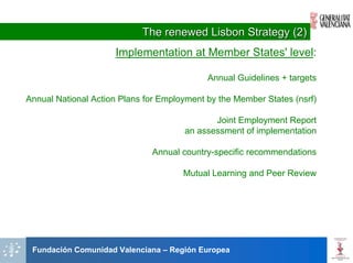 The renewed Lisbon Strategy (2)
                     Implementation at Member States' level:

                                            Annual Guidelines + targets

Annual National Action Plans for Employment by the Member States (nsrf)

                                             Joint Employment Report
                                      an assessment of implementation

                              Annual country-specific recommendations

                                      Mutual Learning and Peer Review




 Fundación Comunidad Valenciana – Región Europea
 