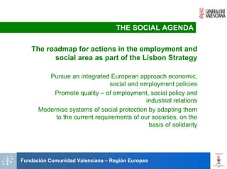 THE SOCIAL AGENDA

   The roadmap for actions in the employment and
         social area as part of the Lisbon Strategy

         Pursue an integrated European approach economic,
                               social and employment policies
          Promote quality – of employment, social policy and
                                            industrial relations
      Modernise systems of social protection by adapting them
           to the current requirements of our societies, on the
                                             basis of solidarity




Fundación Comunidad Valenciana – Región Europea
 