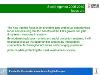 Social Agenda 2005-2010
                                                focus on:




The new agenda focuses on providing jobs and equal opportunities
for all and ensuring that the benefits of the EU's growth and jobs
drive reach everyone in society.
By modernising labour markets and social protection systems, it will
help people seize the opportunities created by international
competition, technological advances and changing population
patterns while protecting the most vulnerable in society.




 Fundación Comunidad Valenciana – Región Europea
 