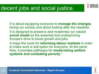 decent jobs and social justice.

   It is about equipping everyone to manage the changes
   facing our society and about looking after the neediest.
   It is designed to preserve and modernise our valued
   social model as the essential tool underpinning
   Europe's drive to boost growth and jobs.
   It maps the route for reforming labour markets in order
   to make work a real option for everyone. At the same
   time, it provides pathways for modernising welfare
   systems and combating poverty."



   Fundación Comunidad Valenciana – Región Europea
 