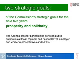 two strategic goals:
of the Commission's strategic goals for the
next five years:
prosperity and solidarity.

The Agenda calls for partnerships between public
authorities at local, regional and national level, employer
and worker representatives and NGOs.




 Fundación Comunidad Valenciana – Región Europea
 
